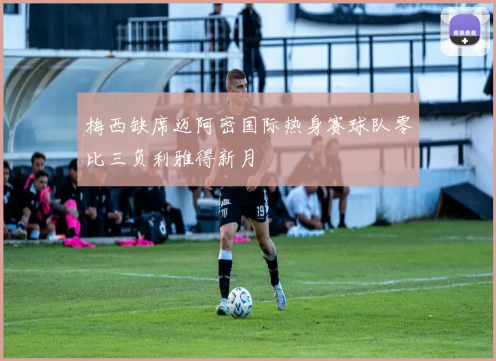 梅西缺席迈阿密国际热身赛球队零比三负利雅得新月