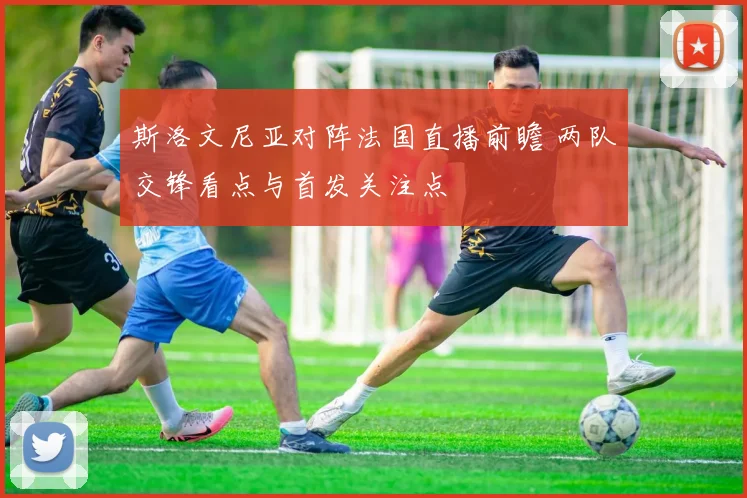 斯洛文尼亚对阵法国直播前瞻 两队交锋看点与首发关注点