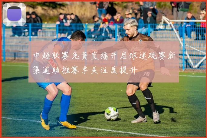 中超联赛免费直播开启球迷观赛新渠道助推赛季关注度提升