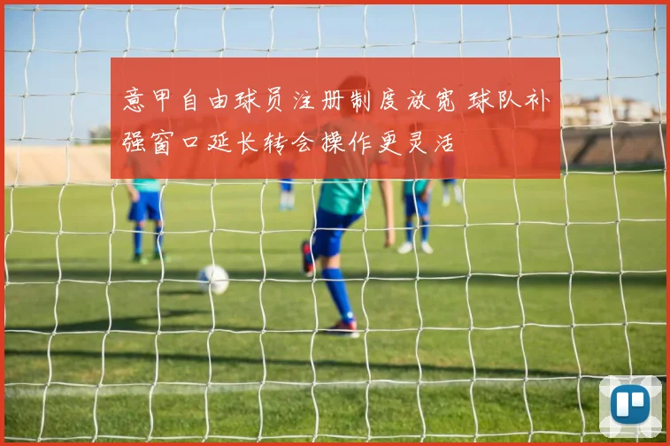 意甲自由球员注册制度放宽 球队补强窗口延长转会操作更灵活