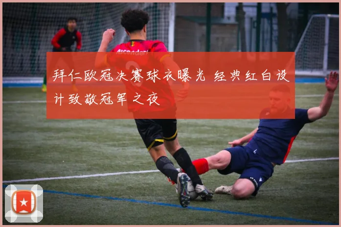 拜仁欧冠决赛球衣曝光 经典红白设计致敬冠军之夜