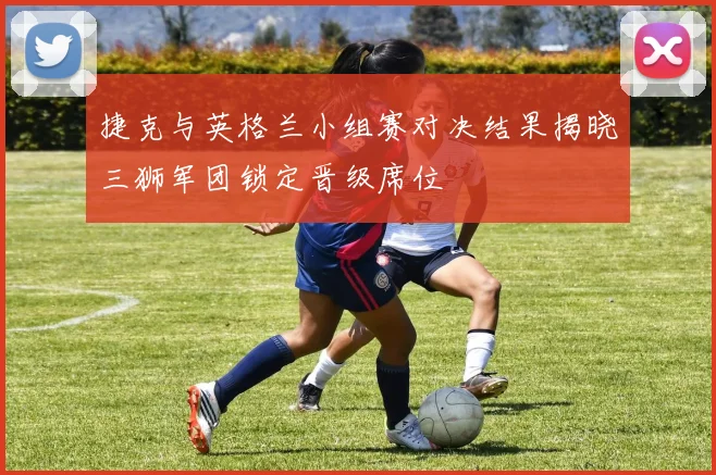 捷克与英格兰小组赛对决结果揭晓三狮军团锁定晋级席位