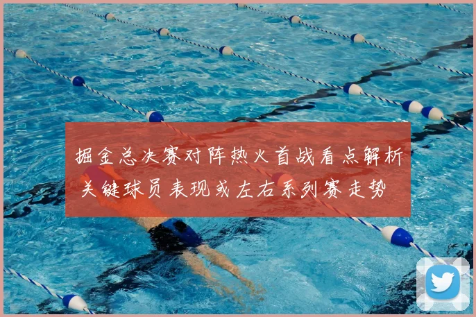 掘金总决赛对阵热火首战看点解析 关键球员表现或左右系列赛走势