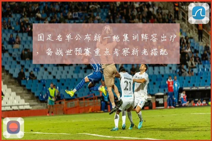 国足名单公布新一轮集训阵容出炉，备战世预赛重点考察新老搭配