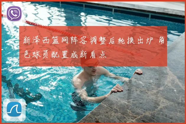 新泽西篮网阵容调整后轮换出炉 角色球员配置成新看点