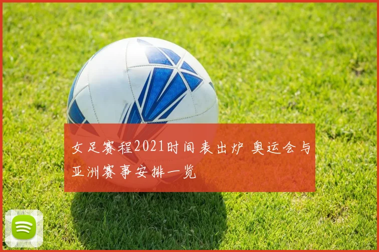 女足赛程2021时间表出炉 奥运会与亚洲赛事安排一览