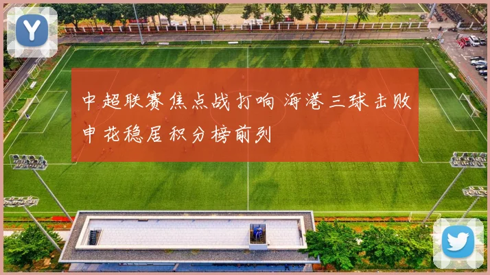 中超联赛焦点战打响 海港三球击败申花稳居积分榜前列