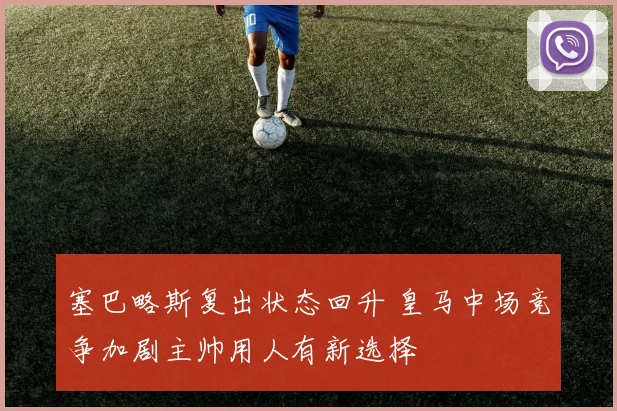 塞巴略斯复出状态回升 皇马中场竞争加剧主帅用人有新选择
