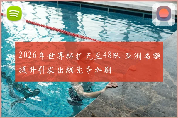2026年世界杯扩充至48队 亚洲名额提升引发出线竞争加剧