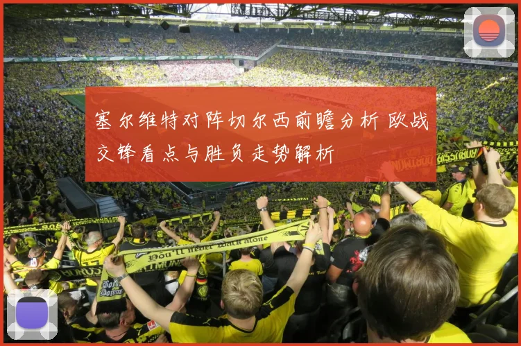塞尔维特对阵切尔西前瞻分析 欧战交锋看点与胜负走势解析