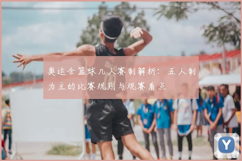 奥运会篮球几人赛制解析:五人制为主的比赛规则与观赛看点