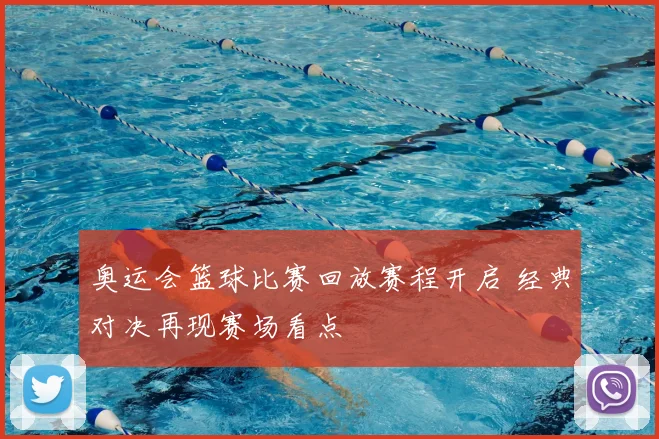 奥运会篮球比赛回放赛程开启 经典对决再现赛场看点