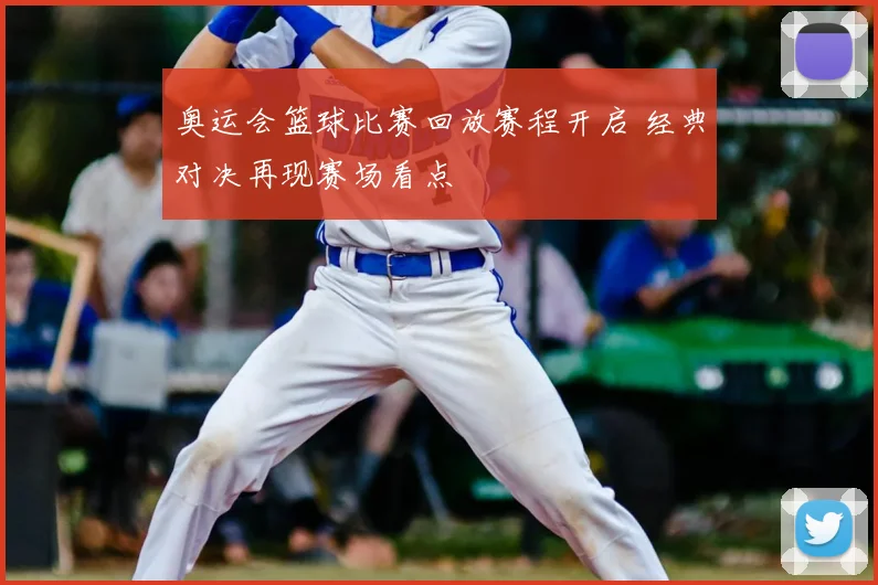 奥运会篮球比赛回放赛程开启 经典对决再现赛场看点